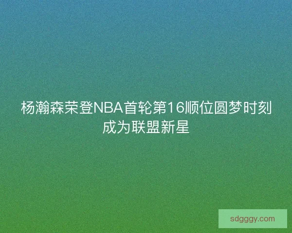 杨瀚森荣登NBA首轮第16顺位圆梦时刻成为联盟新星 杨瀚森荣登NBA首轮第16顺位圆梦时刻成为联盟新星