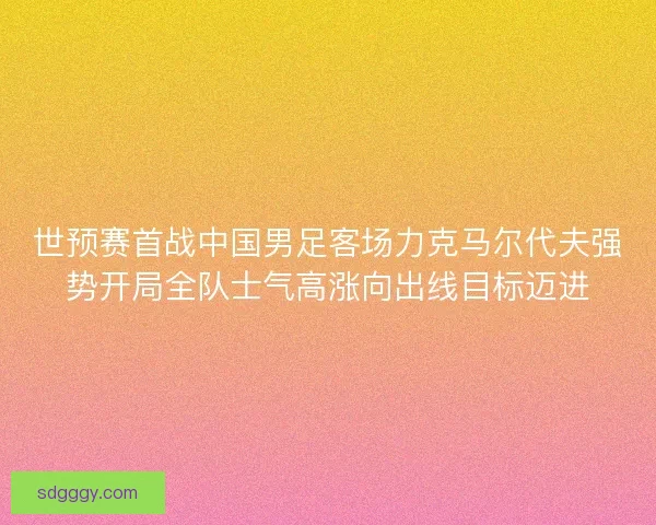 世预赛首战中国男足客场力克马尔代夫强势开局全队士气高涨向出线目标迈进