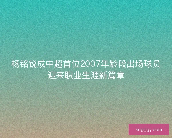 杨铭锐成中超首位2007年龄段出场球员迎来职业生涯新篇章