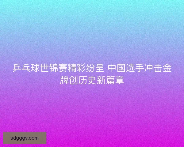 乒乓球世锦赛精彩纷呈 中国选手冲击金牌创历史新篇章