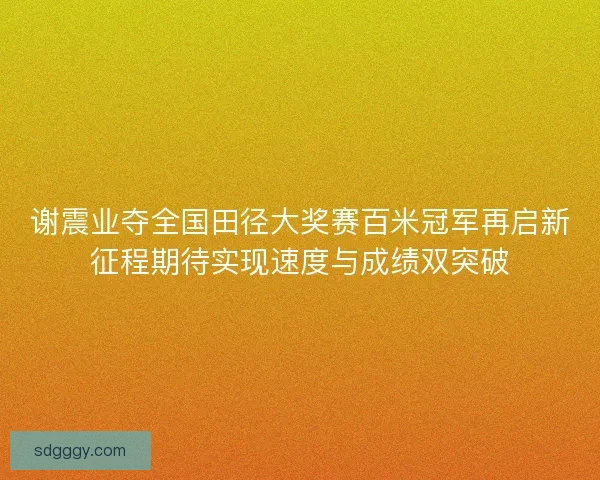 谢震业夺全国田径大奖赛百米冠军再启新征程期待实现速度与成绩双突破 谢震业夺全国田径大奖赛百米冠军再启新征程期待实现速度与成绩双突破