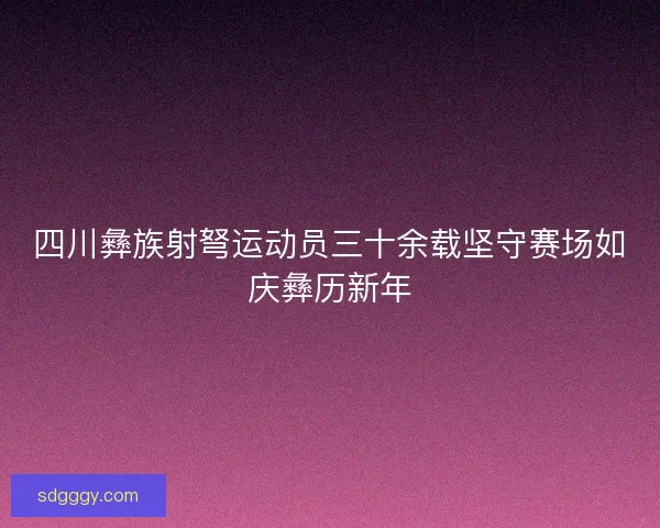 四川彝族射弩运动员三十余载坚守赛场如庆彝历新年