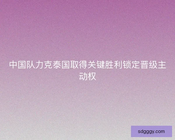 中国队力克泰国取得关键胜利锁定晋级主动权 中国队力克泰国取得关键胜利锁定晋级主动权
